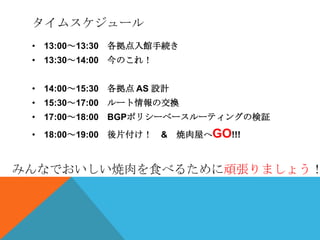 タイムスケジュール
 • 13:00～13:30 各拠点入館手続き
 • 13:30～14:00 今のこれ！


 • 14:00～15:30 各拠点 AS 設計
 • 15:30～17:00 ルート情報の交換
 • 17:00～18:00 BGPポリシーベースルーティングの検証
 • 18:00～19:00 後片付け！ &     焼肉屋へGO!!!



みんなでおいしい焼肉を食べるために頑張りましょう！
 