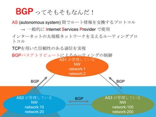 BGP ってそもそもなんだ！
AS (autonomous system) 間でルート情報を交換するプロトコル
  → 一般的に Internet Services Provider で使用
インターネットの大規模ネットワークを支えるルーティングプロ
トコル
TCPを用いた信頼性のある通信を実現
BGPパスアトリビュートによるルーティングの制御
                  AS1 が管理している
                         NW
                      network:1
                      network:2
      BGP                                 BGP



 AS2 が管理している            BGP         AS3 が管理している
        NW                                 NW
     network:10                        network:100
     network:20                        network:200
 