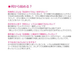 ■何から始める？
将来的にどんな『生活サイクル』を作りたい？
僕の場合は『大好きなシェアハウスに住んで、中で体験できる価値あることやそこ
で⽣まれる⾃分の想いを発信して、それに関係する魅⼒的な仕事が集まってくるよ
うにして、さらに面白いことを発信できるようになる』といったプラスの循環をつ
くることをイメージしました。

自分をひと言で『何の人』って⼼に留めてもらいたい？
僕の場合は『シェアハウスに一番詳しい人』です
そのためにいろんな面白いシェアハウスの取材や紹介も心掛けてます
『新しいライフスタイルを模索してる⼈』だとぼやけるのでまずはシェアハウスで。

数年後にどんな『お客様』に囲まれて事業をしていたい？
僕の場合はシェアハウスの中でも『お客様に住むスペースだけでなく、どんな体験
を提供できるか』という価値観で共感しあえる人たちと仕事をしていたいです。

そうなるにはどんなことをする？
⽇々⾃分がその部分を⼤事だと思っていることを、いろんな具体例や現実のエピ
ソードを交えて伝え続けること、少しずつでも実際の仕事の中で実現して実績を
作っていくことと考えてます。
 