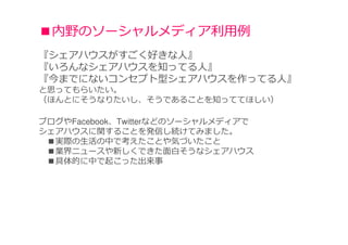 ■内野のソーシャルメディア利⽤例
『シェアハウスがすごく好きな人』
『いろんなシェアハウスを知ってる人』
『今までにないコンセプト型シェアハウスを作ってる人』
と思ってもらいたい。
（ほんとにそうなりたいし、そうであることを知っててほしい）

ブログやFacebook、Twitterなどのソーシャルメディアで
シェアハウスに関することを発信し続けてみました。
 ■実際の生活の中で考えたことや気づいたこと
 ■業界ニュースや新しくできた面白そうなシェアハウス
 ■具体的に中で起こった出来事
 