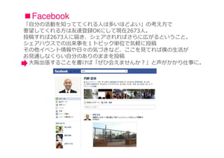 ■Facebook
「自分の活動を知っててくれる人は多いほどよい」の考え方で
要望してくれる方は友達登録OKにして現在2673人。
投稿すれば2673人に届き、シェアされればさらに広がるということ。
シェアハウスでの出来事を１トピック単位で気軽に投稿
その他イベント情報や⽇々の気づきなど、ここを⾒てれば僕の⽣活が
お⾒通しなくらい⾃分のありのままを投稿
 大阪出張することを書けば「ぜひ会えませんか？」と声がかかり仕事に。
 