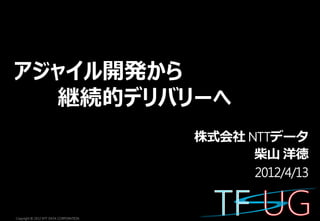 アジャイル開発から
  継続的デリバリーへ
                                        株式会社 NTTデータ
                                              柴山 洋徳
                                              2012/4/13


Copyright © 2012 NTT DATA CORPORATION
 