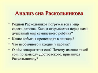 Анализ сна Раскольникова
• Родион Раскольников погружается в мир
  своего детства. Каким открывается перед нами
  душевный мир семилетнего ребёнка?
• Какие события происходят в эпизоде?
• Что необычного находим у кабака?
• О чём говорит этот сон? Почему именно такой
  сон, по замыслу Достоевского, приснился
  Раскольникову?
 