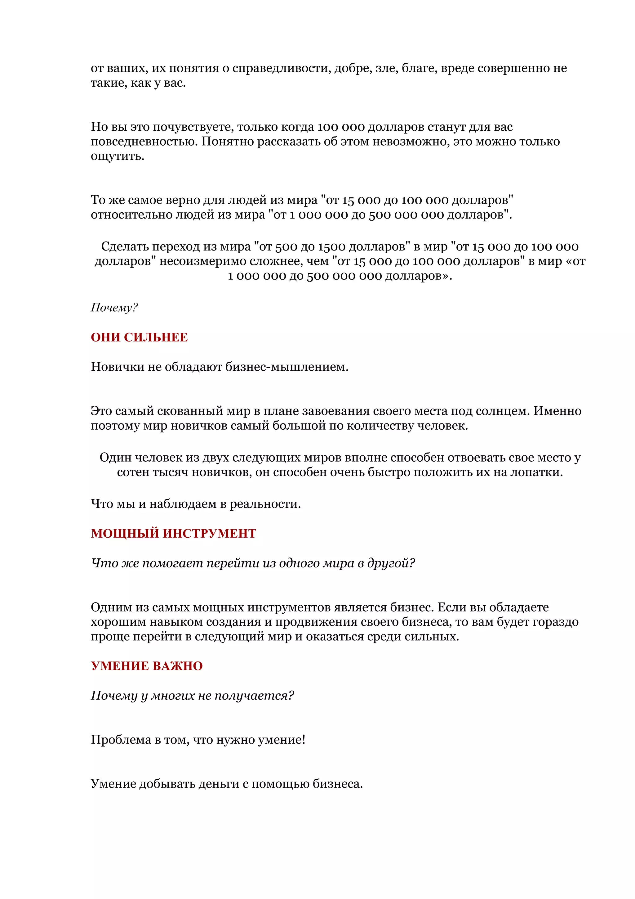 от ваших, их понятия о справедливости, добре, зле, благе, вреде совершенно не
такие, как у вас.


Но вы это почувствуете, только когда 100 000 долларов станут для вас
повседневностью. Понятно рассказать об этом невозможно, это можно только
ощутить.


То же самое верно для людей из мира "от 15 000 до 100 000 долларов"
относительно людей из мира "от 1 000 000 до 500 000 000 долларов".

 Сделать переход из мира "от 500 до 1500 долларов" в мир "от 15 000 до 100 000
долларов" несоизмеримо сложнее, чем "от 15 000 до 100 000 долларов" в мир «от
                     1 000 000 до 500 000 000 долларов».

Почему?

ОНИ СИЛЬНЕЕ

Новички не обладают бизнес-мышлением.


Это самый скованный мир в плане завоевания своего места под солнцем. Именно
поэтому мир новичков самый большой по количеству человек.

 Один человек из двух следующих миров вполне способен отвоевать свое место у
   сотен тысяч новичков, он способен очень быстро положить их на лопатки.

Что мы и наблюдаем в реальности.

МОЩНЫЙ ИНСТРУМЕНТ

Что же помогает перейти из одного мира в другой?


Одним из самых мощных инструментов является бизнес. Если вы обладаете
хорошим навыком создания и продвижения своего бизнеса, то вам будет гораздо
проще перейти в следующий мир и оказаться среди сильных.

УМЕНИЕ ВАЖНО

Почему у многих не получается?


Проблема в том, что нужно умение!


Умение добывать деньги с помощью бизнеса.
 