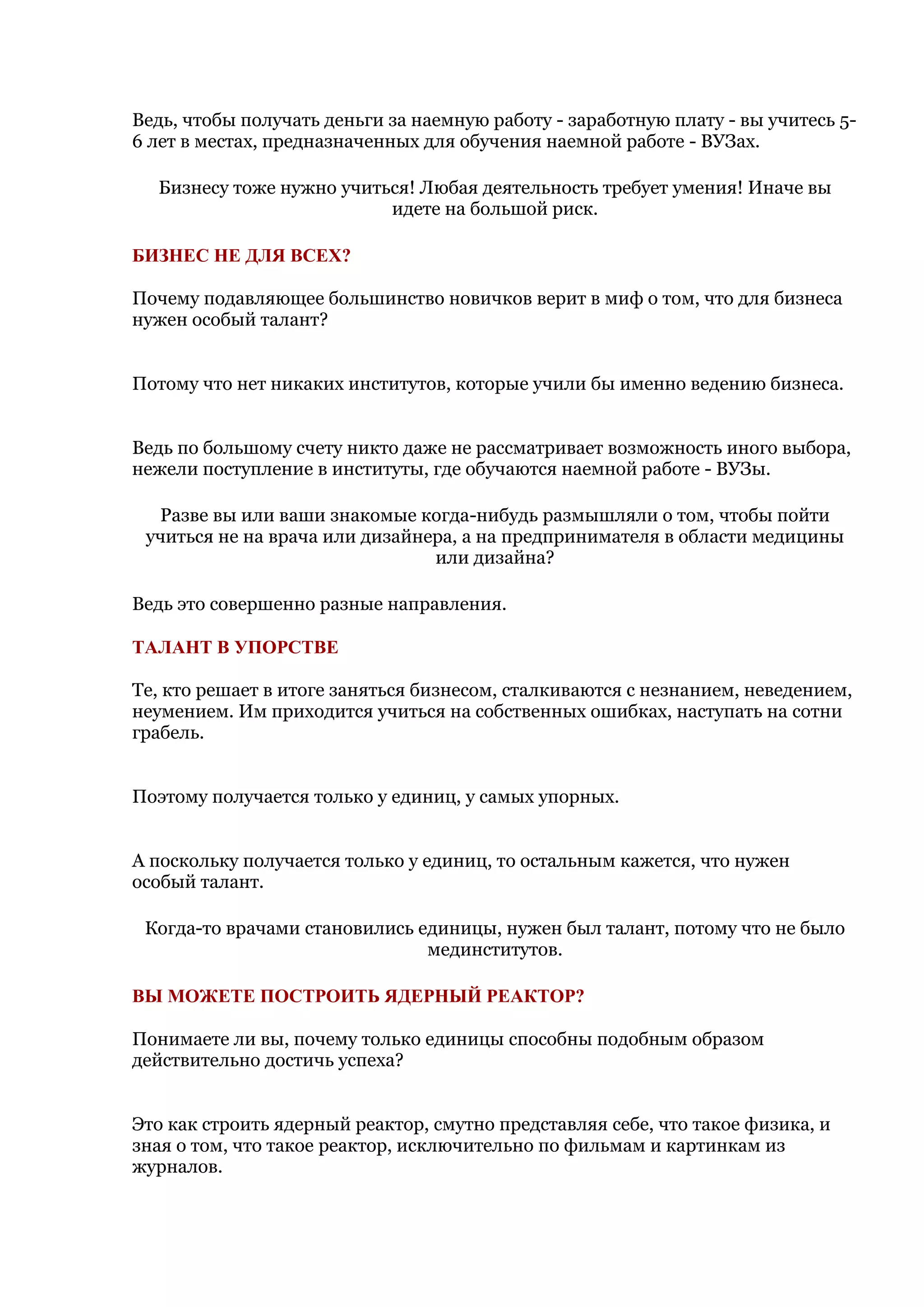 Ведь, чтобы получать деньги за наемную работу - заработную плату - вы учитесь 5-
6 лет в местах, предназначенных для обучения наемной работе - ВУЗах.

  Бизнесу тоже нужно учиться! Любая деятельность требует умения! Иначе вы
                          идете на большой риск.

БИЗНЕС НЕ ДЛЯ ВСЕХ?

Почему подавляющее большинство новичков верит в миф о том, что для бизнеса
нужен особый талант?


Потому что нет никаких институтов, которые учили бы именно ведению бизнеса.


Ведь по большому счету никто даже не рассматривает возможность иного выбора,
нежели поступление в институты, где обучаются наемной работе - ВУЗы.

  Разве вы или ваши знакомые когда-нибудь размышляли о том, чтобы пойти
 учиться не на врача или дизайнера, а на предпринимателя в области медицины
                                или дизайна?

Ведь это совершенно разные направления.

ТАЛАНТ В УПОРСТВЕ

Те, кто решает в итоге заняться бизнесом, сталкиваются с незнанием, неведением,
неумением. Им приходится учиться на собственных ошибках, наступать на сотни
грабель.


Поэтому получается только у единиц, у самых упорных.


А поскольку получается только у единиц, то остальным кажется, что нужен
особый талант.

 Когда-то врачами становились единицы, нужен был талант, потому что не было
                               мединститутов.

ВЫ МОЖЕТЕ ПОСТРОИТЬ ЯДЕРНЫЙ РЕАКТОР?

Понимаете ли вы, почему только единицы способны подобным образом
действительно достичь успеха?


Это как строить ядерный реактор, смутно представляя себе, что такое физика, и
зная о том, что такое реактор, исключительно по фильмам и картинкам из
журналов.
 