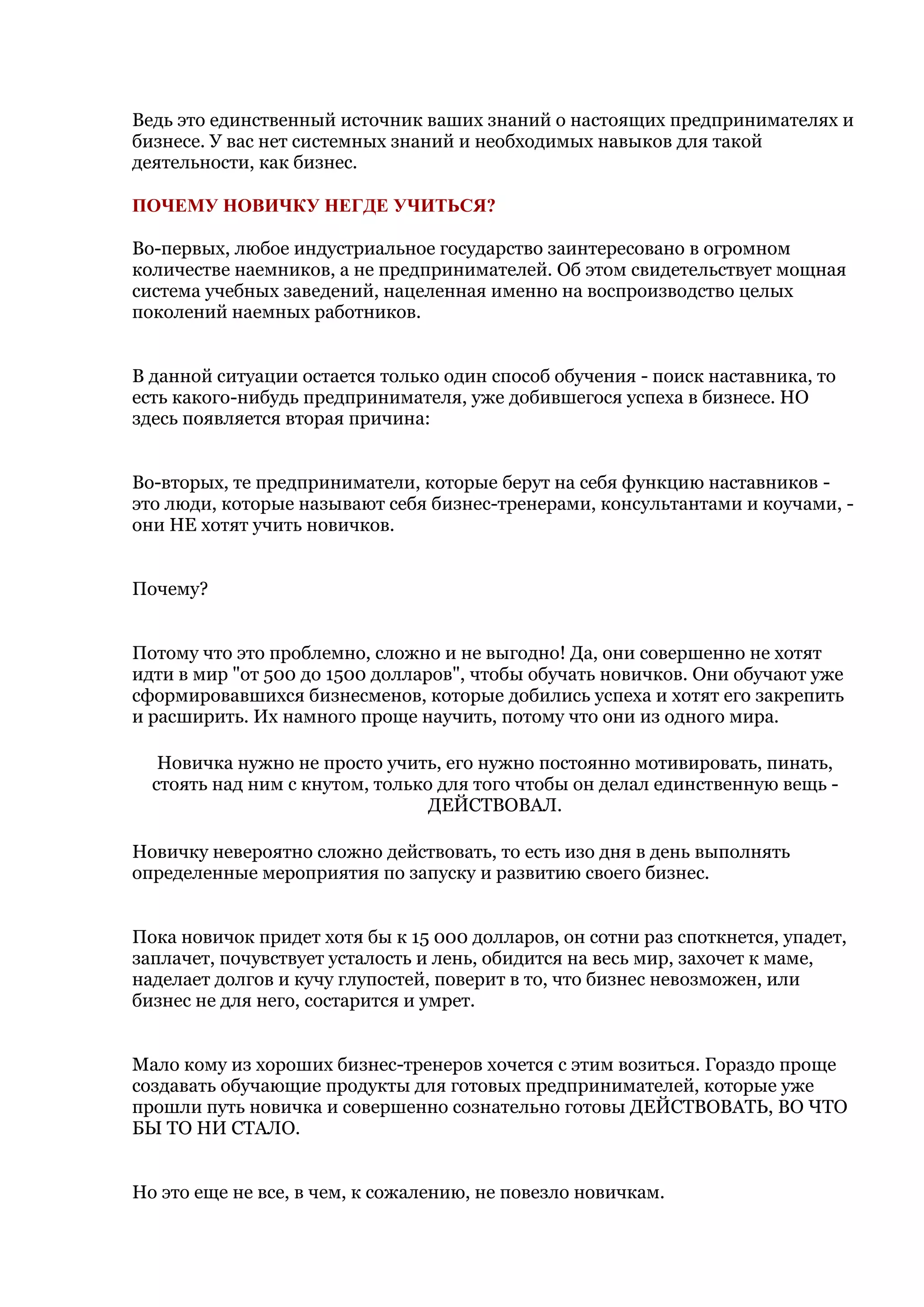 Ведь это единственный источник ваших знаний о настоящих предпринимателях и
бизнесе. У вас нет системных знаний и необходимых навыков для такой
деятельности, как бизнес.

ПОЧЕМУ НОВИЧКУ НЕГДЕ УЧИТЬСЯ?

Во-первых, любое индустриальное государство заинтересовано в огромном
количестве наемников, а не предпринимателей. Об этом свидетельствует мощная
система учебных заведений, нацеленная именно на воспроизводство целых
поколений наемных работников.


В данной ситуации остается только один способ обучения - поиск наставника, то
есть какого-нибудь предпринимателя, уже добившегося успеха в бизнесе. НО
здесь появляется вторая причина:


Во-вторых, те предприниматели, которые берут на себя функцию наставников -
это люди, которые называют себя бизнес-тренерами, консультантами и коучами, -
они НЕ хотят учить новичков.


Почему?


Потому что это проблемно, сложно и не выгодно! Да, они совершенно не хотят
идти в мир "от 500 до 1500 долларов", чтобы обучать новичков. Они обучают уже
сформировавшихся бизнесменов, которые добились успеха и хотят его закрепить
и расширить. Их намного проще научить, потому что они из одного мира.

   Новичка нужно не просто учить, его нужно постоянно мотивировать, пинать,
  стоять над ним с кнутом, только для того чтобы он делал единственную вещь -
                                 ДЕЙСТВОВАЛ.

Новичку невероятно сложно действовать, то есть изо дня в день выполнять
определенные мероприятия по запуску и развитию своего бизнес.


Пока новичок придет хотя бы к 15 000 долларов, он сотни раз споткнется, упадет,
заплачет, почувствует усталость и лень, обидится на весь мир, захочет к маме,
наделает долгов и кучу глупостей, поверит в то, что бизнес невозможен, или
бизнес не для него, состарится и умрет.


Мало кому из хороших бизнес-тренеров хочется с этим возиться. Гораздо проще
создавать обучающие продукты для готовых предпринимателей, которые уже
прошли путь новичка и совершенно сознательно готовы ДЕЙСТВОВАТЬ, ВО ЧТО
БЫ ТО НИ СТАЛО.


Но это еще не все, в чем, к сожалению, не повезло новичкам.
 