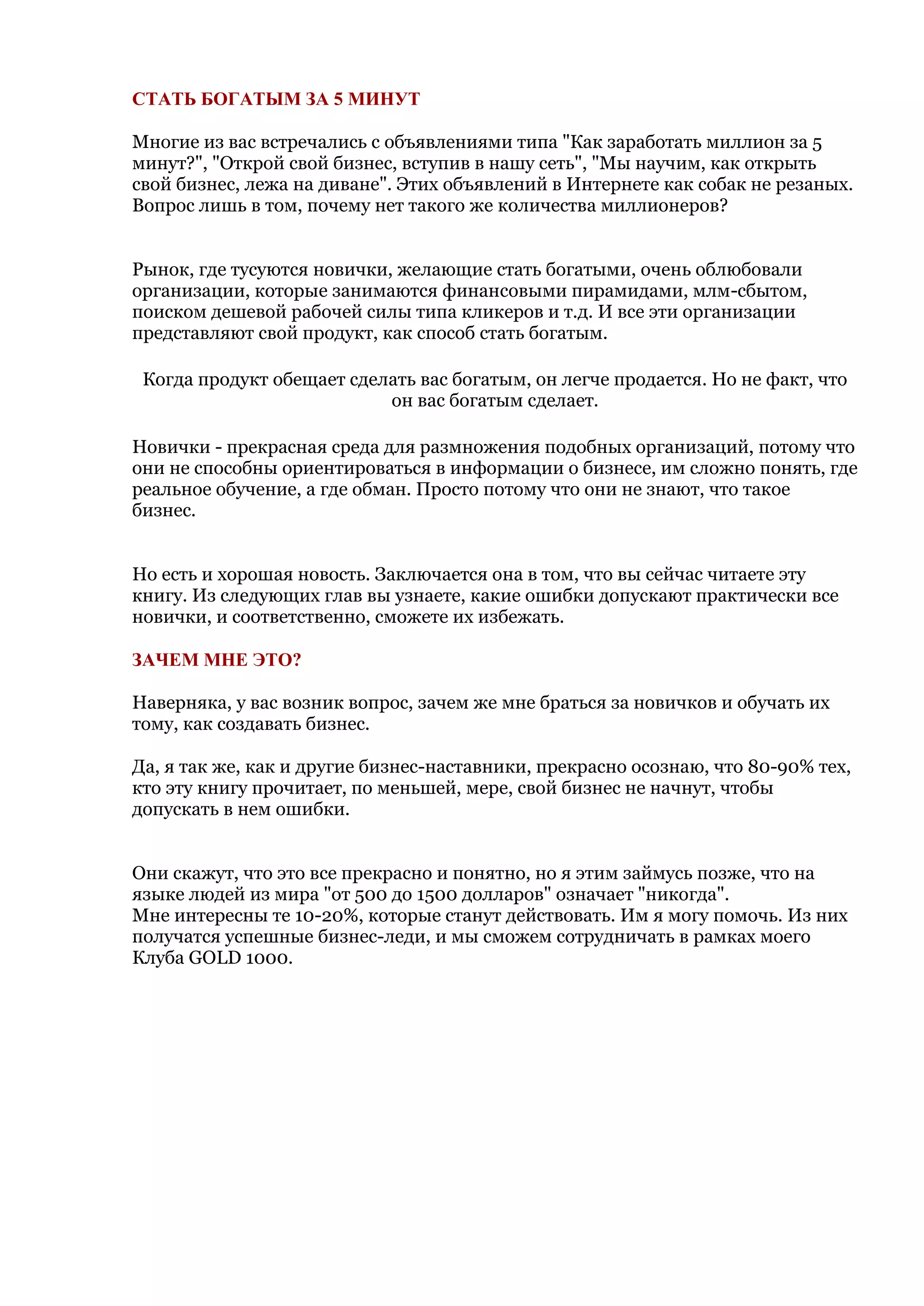 СТАТЬ БОГАТЫМ ЗА 5 МИНУТ

Многие из вас встречались с объявлениями типа "Как заработать миллион за 5
минут?", "Открой свой бизнес, вступив в нашу сеть", "Мы научим, как открыть
свой бизнес, лежа на диване". Этих объявлений в Интернете как собак не резаных.
Вопрос лишь в том, почему нет такого же количества миллионеров?


Рынок, где тусуются новички, желающие стать богатыми, очень облюбовали
организации, которые занимаются финансовыми пирамидами, млм-сбытом,
поиском дешевой рабочей силы типа кликеров и т.д. И все эти организации
представляют свой продукт, как способ стать богатым.

 Когда продукт обещает сделать вас богатым, он легче продается. Но не факт, что
                           он вас богатым сделает.

Новички - прекрасная среда для размножения подобных организаций, потому что
они не способны ориентироваться в информации о бизнесе, им сложно понять, где
реальное обучение, а где обман. Просто потому что они не знают, что такое
бизнес.


Но есть и хорошая новость. Заключается она в том, что вы сейчас читаете эту
книгу. Из следующих глав вы узнаете, какие ошибки допускают практически все
новички, и соответственно, сможете их избежать.

ЗАЧЕМ МНЕ ЭТО?

Наверняка, у вас возник вопрос, зачем же мне браться за новичков и обучать их
тому, как создавать бизнес.

Да, я так же, как и другие бизнес-наставники, прекрасно осознаю, что 80-90% тех,
кто эту книгу прочитает, по меньшей, мере, свой бизнес не начнут, чтобы
допускать в нем ошибки.


Они скажут, что это все прекрасно и понятно, но я этим займусь позже, что на
языке людей из мира "от 500 до 1500 долларов" означает "никогда".
Мне интересны те 10-20%, которые станут действовать. Им я могу помочь. Из них
получатся успешные бизнес-леди, и мы сможем сотрудничать в рамках моего
Клуба GOLD 1000.
 