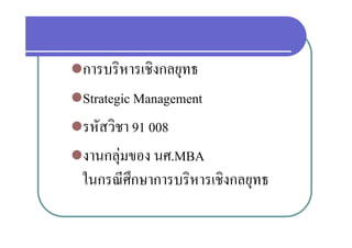 การบริหารเชิงกลยทธ
 การบรหารเชงกลยุทธ
St t i M
 Strategic Managementt
รหัสวิชา 91 008
 รหสวชา
งานกลุมของ นศ.MBA
            ศ MBA
 ในกรณศกษาการบรหารเชงกลยุทธ
 ในกรณีศึกษาการบริหารเชิงกลยทธ
 