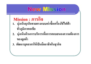 Mission : ภารกิิจ
1.. มุงเนนธรกิจขายตรงแบบเชาซื้อเครื่องใชไฟฟา
              ุ
    ทั่วภูมิภาคเอเชีย
2. มุงเนนดานการบริการเพื่อการตอบสนองความตองการ
    ของลูกคา
    ของลกคา
3. พัฒนาบุคลากรใหเปนมืออาชีพในธุรกิจ
 
