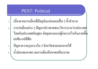 PEST: Political
1.   เนื่องจากการเมืองที่ปจจุบันแบงออกเปน 2 ขั้วอํานาจ
2.   การกอม็อบตาง ๆ ปญหาปราสาทพระวิหารระหวางประเทศ
               ็              ป           ิ           ป
     ไทยกบประเทศกมพูชา ภยคุกคามจากผู อการรายในภาคพื้น
     ไทยกับประเทศกัมพชา ภัยคกคามจากผกอการรายในภาคพน
     เอเชีย-แปซิฟก
3.   ปญหาความรุนแรงใน 3 จังหวัดชายแดนภาคใต
4.   น้้ํามันแพงภาพรวมการเมืองจึงขาดเสถียรภาพ
 