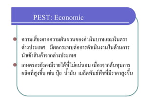 PEST: Economic
   ความเสี่ยงจากความผันผวนของคาเงินบาทและเงินตรา
    ตางประเทศ มีผลกระทบตอการดําเนินงานในดานการ
    นาเขาสนคาจากตางประเทศ
    นําเขาสินคาจากตางประเทศ
   เกษตรกรยังคงมีรายไดที่ไมแนนอน เนื่องจากตนทุนการ  ุ
    ผลิตที่สูงขึ้น เชน ปุย น้ํามัน เมล็ดพันธพืชที่มราคาสูงขึ้น
                                                      ี
 