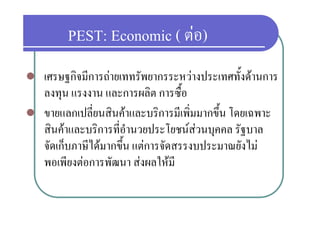 PEST: Economic ( ตอ)
                          ตอ)
   เศรษฐกิจมีการถายเททรัพยากรระหวางประเทศทั้งดานการ
    ลงทุน แรงงาน และการผลิิต การซื้อ ื
   ขายแลกเปลยนสนคาและบรการมเพมมากขน
    ขายแลกเปลี่ยนสินคาและบริการมีเพิ่มมากขึ้น โดยเฉพาะ
    สินคาและบริการที่อานวยประโยชนสวนบุคคล รัฐบาล
                          ํ            
    จัดเก็็บภาษีไดมากขึน แตการจัดสรรงบประมาณยังไม
                        ้
    พอเพยงตอการพฒนา สงผลใหม
    พอเพียงตอการพัฒนา สงผลใหมี
 