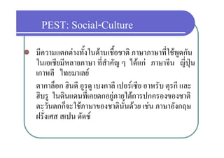 PEST: Social-Culture
   มีความแตกตางทั้งในดานเชื้อชาติ ภาษาภาษาที่ใชพูดกัน
    ในเอเชยมหลายภาษา ทสาคญ ๆ ไ   ภาษาจน ญปุน
    ใ       ี ี             ี่สํ ั ไดแก            ี ี่ป
    เกาหลี ไทยมาเลย
    ตากาล็อก ฮินดี อูรดู เบงกาลี เปอรเซีย อาหรับ ตุรกี และ
    ฮบรู ในดนแดนทเคยตกอยู ายใตการปกครองของชาติ
    ฮิบร ในดินแดนที่เคยตกอยภายใตการปกครองของชาต
    ตะวันตกก็จะใชภาษาของชาตินั้นดวย เชน ภาษาอังกฤษ
    ฝรงเศส
    ฝรั่งเศส สเปน ดัดช
                  ดดช
 