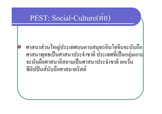 PEST: Social-Culture(ตอ)
           Social-Culture(ตอ)

   ศาสนาสวนใหญประเทศบนคาบสมุทรอินโดจีนจะนับถือ
               ใ                       โ ี           ื
    ศาสนาพุทธเปนศาสนาประจําชาติ ประเทศที่เปนกลุมเกาะ
            ุ                                     ุ
    จะนับถือศาสนาอิสลามเปนศาสนาประจําชาติ ยกเวน
    ฟลปปนสนบถอศาสนาครสต
    ฟลิปปนสนับถือศาสนาคริสต
 