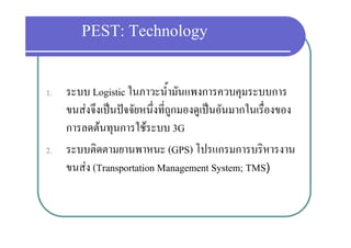 PEST: Technology
                      gy

1. ระบบ Logistic ในภาวะน้ํามันแพงการควบคมระบบการ
             g                                ุ
   ขนสงจึงเปนปจจัยหนึ่งที่ถูกมองดูเปนอันมากในเรื่องของ
   การลดตนทุนการใชระบบ 3G
                   ใ
2. ระบบตดตามยานพาหนะ
2 ระบบติดตามยานพาหนะ (GPS) โปรแกรมการบริหารงาน
                                   โปรแกรมการบรหารงาน
   ขนสง (Transportation Management System; TMS)
 