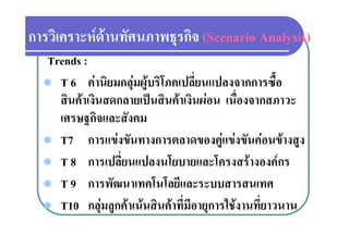 การวเคราะหดานทศนภาพธุรกจ
การวิเคราะหดานทัศนภาพธรกิจ (Scenario Analysis)
  Trends :
   T 6 คานิยมกลุมผูบริโภคเปลี่ยนแปลงจากการซื้อ
    สินคาเงินสดกลายเปนสินคาเงินผอน เนื่องจากสภาวะ
      ิ  ิ           ป ิ  ิ              ื
    เศรษฐกิจและสังคม
         ฐ
   T7 การแขงขันทางการตลาดของคูแขงขันคอนขางสูง
   T 8 การเปลี่ยนแปลงนโยบายและโครงสรางองคกร
   T 9 การพััฒนาเทคโนโลยีและระบบสารสนเทศ
                        โ โ ี
   T10 กลมลกคาเนนสินคาที่มีอายการใชงานที่ยาวนาน
           กลุ ลูกคาเนนสนคาทมอายุการใชงานทยาวนาน
 