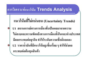 การวเคราะหแนวโนม
การวิเคราะหแนวโนม Trends Analysis

    แนวโนมที่ไมแนนอน (Uncertainty Trends)
   U1 สถานการณทางการเมืองซึ่งเปนผลมาจากความ
    ไมสงบและความขัดแยงทางการเมืองทั้งในและตางประเทศ
    มผลกระทบตอธุรกจ ทําใหระดับความเชื่อมั่นลดลง
    มีผลกระทบตอธรกิจ ทาใหระดบความเชอมนลดลง
   U2 ราคาน้ามันที่มีแนวโนมสงขึ้นเรื่อย ๆ ทําใหสงผล
        ราคานามนทมแนวโนมสูงขนเรอย ทาใหสงผล
             ํ
    กระทบตอตนทุนสินคา
 
