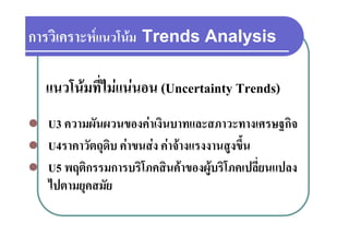 การวเคราะหแนวโนม
การวิเคราะหแนวโนม Trends Analysis

    แนวโนมที่ไมแนนอน (Uncertainty Trends)
                                   y
   U3 ความผันผวนของคาเงินบาทและสภาวะทางเศรษฐกิจ
       ความผนผวนของคาเงนบาทและสภาวะทางเศรษฐกจ
   U4ราคาวัตถุดบ คาขนสง คาจางแรงงานสูงขึ้น
               ุ ิ                        ู
   U5 พฤติกรรมการบริโภคสินคาของผูบริโภคเปลี่ยนแปลง
    ไปตามยุคสมัย
    ไป          ั
 