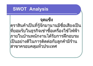 SWOT Analysis

                  จุดแข็็ง
ตราสนคาเปนทรู ักมานานมชอเสยงเปน
ตราสินคาเปนที่รจกมานานมีชื่อเสียงเปน
ที่ยอมรับในธุรกิจเชาซื้อเครื่องใชไฟฟา
             ุ
ภายในบานพนักงานไดรับการฝกอบรม
เปนอยางดในการตดตอกบลูกคามราน
เปนอยางดีในการติดตอกับลกคามีราน
สาขาครอบคลมทั่วประเทศ
               ุ
 