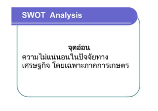 SWOT Analysis



             จุดออน
ความไมแนนอนในปจจยทาง
ความไมแนนอนในปจจัยทาง
เศรษฐกิจ โดยเฉพาะภาคการเกษตร
    ฐ
 