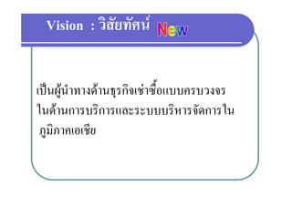 Vision : วิสัยทัศน


เปนผูนําทางดานธุรกิจเชาซื้อแบบครบวงจร
ในดานการบริการและระบบบริหารจัดการใน
 ภูมิภาคเอเชีย
             ี
 