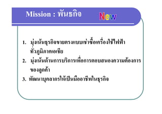 Mission : พันธกิจ

1.. มุงเนนธรกิจขายตรงแบบเชาซื้อเครื่องใชไฟฟา
              ุ
    ทั่วภูมิภาคเอเชีย
2. มุงเนนดานการบริการเพื่อการตอบสนองความตองการ
    ของลูกคา
    ของลกคา
3. พัฒนาบุคลากรใหเปนมืออาชีพในธุรกิจ
 