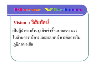 Vision : วิสัยทัศน
เปนผูนําทางดานธุรกิจเชาซื้อแบบครบวงจร
ในดานการบริการและระบบบริหารจัดการใน
 ภูมิภาคเอเชีย
             ี
 