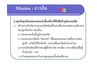 Mission : ภารกิจ
1) มุงเนนธุรกิจขายตรงแบบเชาซื้อเครื่องใชไฟฟาทั่วภูมิภาคเอเชีย
1.1 สรางสรรคนวตกรรมและผลตภณฑใหมๆเพอสนองตอความตองการ
1 1 สรางสรรคนวัตกรรมและผลิตภัณฑใหมๆเพื่อสนองตอความตองการ
       ของลูกคาอยาง ตอเนื่อง
    1.2 ขยายสาขาทวทงภูมภาคเอเชย
    1 2 ขยายสาขาทั่วทั้งภมิภาคเอเชีย
    1.3 นอกจากตราสินคา “ซิงเกอร” เพื่อตอบสนองความตองการของ
           ลูกคา บริษัทไ นําสินคา แบรนดอ่ืนมาจัดจําหนายรวม
                         ได                 
    1.4 การปลอยสินเชื่อกําหนดผูค้ําประกัน จากเดิม 2 คน เปลียนเปนผู
                                                                 ่
           ค้ําประกัน 1 คน
      1.5 กําหนดมาตรการในการดแลลกหนี้อยางเขมงวด
          กาหนดมาตรการในการดูแลลูกหนอยางเขมงวด
 