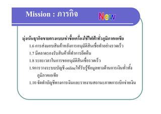 Mission : ภารกิจ

มุงเนนธุรกิจขายตรงแบบเชาซื้อเครื่องใชไฟฟาทั่วภูมภาคเอเชีย
                                                        ิ
     1.6 การสงมอบสิินคาหลังการอนุมัติสินเชืื่อทํําอยางรวดเร็็ว
                              ั
     1.7 มีตลาดรองรับสินคาที่ทําการยึดคืน
     1.8 ระยะเวลาในการขออนุมัติสินเชื่อรวดเร็ว
     1.9การวางระบบบัญชี onlineใหรับรูขอมูลทางดานการเงินทั่วทั้ง
                                         ู ู
           ภูมิภาคเอเชีย
     1.10 จดทาบญชทางการเงนและรายงานสถานะภาพการเบกจายเงน
     1 10 จัดทําบัญชีทางการเงินและรายงานสถานะภาพการเบิกจายเงิน
 