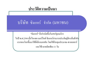 ประวัติความเปนมา

  บริษัท ซิงเกอร จํากัด (มหาชน)
                  "ซงเกอร" ถอกาเนดขนในสหรฐอเมรกา
                  "ซิงเกอร" ถือกําเนิดขึ้นในสหรัฐอเมริกา
ในป พ.ศ.2394 เมื่อไอแซค เมอรริทท ซิงเกอรสามารถประดิษฐจักรเย็บผาคัน
  แรกของโลกขึึ้นมาไดท่ีเมืืองบอสตััน โ ใ เงินทุนป
          โ         ไ                  โดยใช ิ ประมาณ 40 ดอลลาร
                        และใชเวลาผลิตเพียง 11 วัน
 