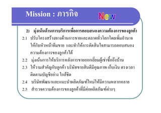 Mission : ภารกิจ
  2) มงเนนดานการบรการเพอการตอบสนองความตองการของลูกคา
      มุ เนนดานการบริการเพื่อการตอบสนองความตองการของลกคา
2.1 ปรับโครงสรางทางดานการขายและตลาดทั่วโลกโดยเพิ่มอํานาจ
    ให
    ใ กับหััวหนาทีีมขาย และทํําใหการตัดสิินใ
                                 ใ  ั ใจสามารถตอบสนอง
    ความตองการของลูกคาได
2.2 มุงเนนการใหบริการหลังการขายออกเยี่ยมผูเชาซื้อถึงบาน
2.3 ใหวามสําคัญกับลููกคา บริษัทขายสินดีมีคุณภาพ เก็บเงิน ตรงเวลา
    ติดตามบัญชีอยาง ใกลชิด
2.4 บรษทพฒนาและแนะนาผลตภณฑใหมใหมความหลากหลาย
2 4 บริษัทพัฒนาและแนะนําผลิตภัณฑใหมใหมีความหลากหลาย
2.5 สํารวจความตองการของลูกคาที่มีตอผลิตภัณฑตางๆ
 