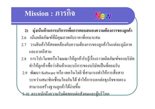 Mission : ภารกิจ
  2) มงเนนดานการบรการเพอการตอบสนองความตองการของลูกคา
      มุ เนนดานการบริการเพื่อการตอบสนองความตองการของลกคา
2.6 เนนผลิตภัณฑที่มีคุณภาพกับราคาที่เหมาะสม
2.7 วางสินคาใหสอดคลองกับความตองการของลูกคาในแตละภูมิภาค
    และภาคอีสาน
2.8 การโปรโมทหรือโฆษณาใหลกคารับรูเรื่องราวผลิตภัณฑของบริษัท
                                  ู
    ทาใหลูกคาเชอวาสนคาและบรการของบรษทเปนทยอมรบ
    ทําใหลกคาเชื่อวาสินคาและบริการของบริษัทเปนที่ยอมรับ
2.9 พัฒนา Software หรือ เทคโนโลยี ที่สามารถทําใหการสื่อสาร
    ระหวางสมาชกเชอมโยงกนได ทําใหการบอกตอธรกิจขายตรง
    ระหวางสมาชิกเชื่อมโยงกันได ทาใหการบอกตอธุรกจขายตรง
    สามารถสรางฐานลูกคาไดงายขึ้น
2.10 ตระหนักถึึงความรับผิดชอบตอสังคมและผูบริิโภค
                             ิ      
 
