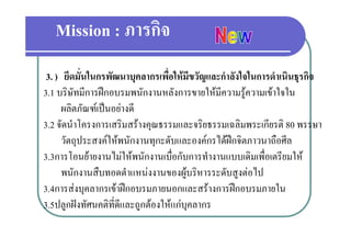 Mission : ภารกิจ
 3. ) ยึดมั่นในกรพัฒนาบุคลากรเพื่อใหมีขวัญและกําลังใจในการดําเนินธุรกิจ
3.1 บริษัทมีการฝกอบรมพนักงานหลังการขายใหมีความรความเขาใจใน
     บรษทมการฝกอบรมพนกงานหลงการขายใหมความรู วามเขาใจใน
      ผลิตภัณฑเปนอยางดี
3.2 จดนาโครงการเสรมสรางคุณธรรมและจรยธรรมเฉลมพระเกยรต
3 2 จัดนําโครงการเสริมสรางคณธรรมและจริยธรรมเฉลิมพระเกียรติ 80 พรรษา
      วัตถุประสงคใหพนักงานทุกะดับและองคกรไดฝกจิตภาวนาถือศีล
3.3การโอนยายงานไมใหพนักงานเบื่อกัับการทํํางานแบบเดิิมเพื่อเตรีียมให
          โ        ไ   ั          ื                        ื       ใ
      พนักงานสืบทอดตําแหนงงานของผูบริหารระดับสูงตอไป
3.4การสงบุคลากรเขาฝกอบรมภายนอกและสรางการฝกอบรมภายใน
3.5ปลูกฝงทัศนคติที่ดีและถููกตองใหแกบุคลากร
        ู
 