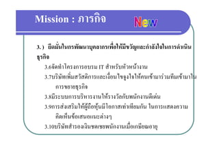 Mission : ภารกิจ
3. ) ยึดมั่นในกรพัฒนาบุคลากรเพื่อใหมีขวัญและกําลังใจในการดําเนิน
ธุรกิจ
  ุ
    3.6จัดทําโครงการอบรม IT สําหรับหัวหนางาน
    3.7บรษทเพมสวสดการและเงอนไขจูงใจใหคนเขามารวมทมเขามาใน
    3 7บริษัทเพิ่มสวัสดิการและเงื่อนไขจงใจใหคนเขามารวมทีมเขามาใน
          การขยายธุรกิจ
    3.8มีีระบบการบริิหารงานใหรางวัลกัับพนักงานดีเี ดน
                               ใ     ั        ั        
    3.9การสงเสริมใหผูถือหุนมีโอกาสเทาเทียมกัน ในการแสดงความ
          คิดเห็นขอเสนอแนะตางๆ
    3.10บริษัทสํารองเงินชดเชยพนักงานเมื่อเกษียณอายุุ
 