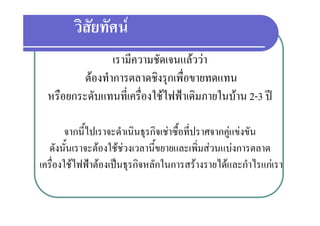 วิสยทัศน
           ั
                 เรามความชดเจนแลววา
                 เรามีความชัดเจนแลววา
          ตองทําการตลาดชิงรุกเพื่อขายทดแทน
  หรือยกระดับแทนที่เครืองใชไฟฟาเดิมภายในบาน 2-3 ป
                        ่

        จากนีไปเราจะดําเนินธุรกิจเชาซื้อที่ปราศจากคูแขงขัน
             ้                                       
  ดังนันเราจะตองใชชวงเวลานี้ขยายและเพิ่มสวนแบงการตลาด
        ้
เครองใชไฟฟาตองเปนธุรกจหลกในการสรางรายไดและกาไรแกเรา
เครื่องใชไฟฟาตองเปนธรกิจหลักในการสรางรายไดและกําไรแกเรา
 