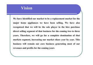 Vision
We have identified our market to be a replacement market for the
major home appliances we have been selling. We have also
recognized that we will be the sole player in the hire purchase
direct selling segment of that business for the coming two to three
years. Therefore, we will go for a complete domination of that
markets segment, increasing our market share year by year. This
          segment                                        year
business will remain our core business generating most of our
revenues and profits f the coming years
             d fi for h          i
 