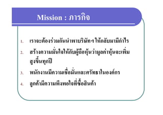 Mission : ภารกิจ
                  ภารกจ
1.   เราจะตองรวมกันนําพาบริษัทฯ ใหกลับมามีกําไร
2.   สรางความมั่นใจใหกับผูถือหุนวามูลคาหุนจะเพิ่ม
     สูงขึ้นทุกป
3.   พนัักงานมีความเชื่อมัั่นและศรััทธาในองคกร
                ี      ื                 ใ
4.
4    ลูกคามความพงพอใจทซอสนคา
     ลกคามีความพึงพอใจที่ซื้อสินคา
 