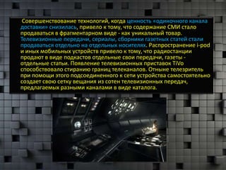 Совершенствование технологий, когда ценность «одиночного канала
доставки» снизилась, привело к тому, что содержание СМИ стало
продаваться в фрагментарном виде - как уникальный товар.
Телевизионные передачи, сериалы, сборники газетных статей стали
продаваться отдельно на отдельных носителях. Распространение i-pod
и иных мобильных устройств привело к тому, что радиостанции
продают в виде подкастов отдельные свои передачи, газеты -
отдельные статьи. Появление телевизионных приставок TiVo
способствовало стиранию границ телеканалов. Отныне телезритель
при помощи этого подсоединенного к сети устройства самостоятельно
создает свою сетку вещания из сотен телевизионных передач,
предлагаемых разными каналами в виде каталога.
 