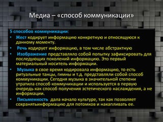 Медиа – «способ коммуникации»

5 способов коммуникации:
• Жест кодирует информацию конкретную и относящуюся к
   данному моменту.
• Речь кодирует информацию, в том числе абстрактную
• Изображение представляло собой попытку зафиксировать для
   последующих поколений информацию. Это первый
   материальный носитель информации.
• Музыка в свое время кодировала информацию, то есть
   ритуальные танцы, гимны и т.д. представляли собой способ
   коммуникации. Сегодня музыка в значительной степени
   утратила способ коммуникации и используется в первую
   очередь как способ получения эстетического наслаждения, а не
   информации.
• Письменность дала начало культуре, так как позволяет
   сохранятьинформацию для потомков и накапливать ее.
 