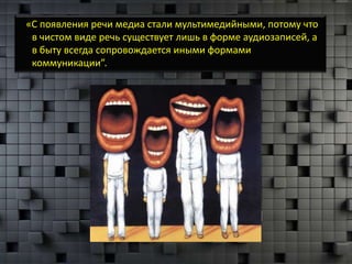 «С появления речи медиа стали мультимедийными, потому что
 в чистом виде речь существует лишь в форме аудиозаписей, а
 в быту всегда сопровождается иными формами
 коммуникации”.
 