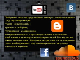 СМИ ранее отдавали предпочтение какому-то одному основному
средству коммуникации:
•газета – письменности ;
• радио - устной речи;
•телевидение - изображению.
Но серьезно говорить о мультимедиа начали только после
изобретения компьютера и компьютерных сетей. Потому что эти
технологии позволили объединить внутри одного носителя разные
ранее необъединимые средства коммуникации - визуальную,
текстовую и звуковую.
 