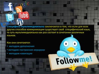 Специфика мультимедиаязыка заключается в том, что если для всех
других способов коммуникации существует свой специфический язык,
то суть мультимедиаязыка как раз состоит в сочетании различных
языков.

Как они сочетаются:
• методом дополнения
• методом построения иерархии
• методом навигации
 