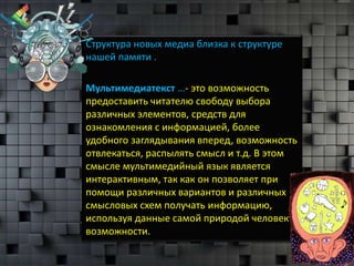 Структура новых медиа близка к структуре
нашей памяти .

Мультимедиатекст …- это возможность
предоставить читателю свободу выбора
различных элементов, средств для
ознакомления с информацией, более
удобного заглядывания вперед, возможность
отвлекаться, распылять смысл и т.д. В этом
смысле мультимедийный язык является
интерактивным, так как он позволяет при
помощи различных вариантов и различных
смысловых схем получать информацию,
используя данные самой природой человеку
возможности.
 