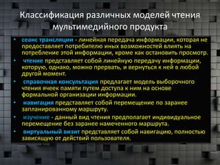 Классификация различных моделей чтения
        мультимедийного продукта
• сеанс трансляции - линейная передача информации, которая не
  предоставляет потребителю иных возможностей влиять на
  потребление этой информации, кроме как остановить просмотр.
• чтение представляет собой линейную передачу информации,
  которую, однако, можно прервать, и вернуться к ней в любой
  другой момент.
• справочная консультация предлагает модель выборочного
  чтения ячеек памяти путем доступа к ним на основе
  формальной организации информации.
• навигация представляет собой перемещение по заранее
  запланированному маршруту.
• изучение - данный вид чтения предполагает индивидуальное
  перемещение без заранее намеченного маршрута.
• виртуальный визит представляет собой навигацию, полностью
  зависящую от действий пользователя.
 