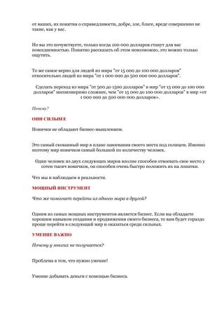 от ваших, их понятия о справедливости, добре, зле, благе, вреде совершенно не
такие, как у вас.


Но вы это почувствуете, только когда 100 000 долларов станут для вас
повседневностью. Понятно рассказать об этом невозможно, это можно только
ощутить.


То же самое верно для людей из мира "от 15 000 до 100 000 долларов"
относительно людей из мира "от 1 000 000 до 500 000 000 долларов".

 Сделать переход из мира "от 500 до 1500 долларов" в мир "от 15 000 до 100 000
долларов" несоизмеримо сложнее, чем "от 15 000 до 100 000 долларов" в мир «от
                     1 000 000 до 500 000 000 долларов».

Почему?

ОНИ СИЛЬНЕЕ

Новички не обладают бизнес-мышлением.


Это самый скованный мир в плане завоевания своего места под солнцем. Именно
поэтому мир новичков самый большой по количеству человек.

 Один человек из двух следующих миров вполне способен отвоевать свое место у
   сотен тысяч новичков, он способен очень быстро положить их на лопатки.

Что мы и наблюдаем в реальности.

МОЩНЫЙ ИНСТРУМЕНТ

Что же помогает перейти из одного мира в другой?


Одним из самых мощных инструментов является бизнес. Если вы обладаете
хорошим навыком создания и продвижения своего бизнеса, то вам будет гораздо
проще перейти в следующий мир и оказаться среди сильных.

УМЕНИЕ ВАЖНО

Почему у многих не получается?


Проблема в том, что нужно умение!


Умение добывать деньги с помощью бизнеса.
 