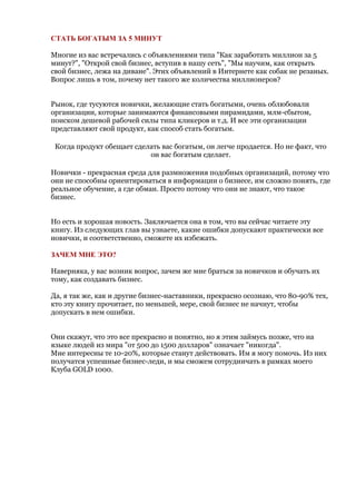 СТАТЬ БОГАТЫМ ЗА 5 МИНУТ

Многие из вас встречались с объявлениями типа "Как заработать миллион за 5
минут?", "Открой свой бизнес, вступив в нашу сеть", "Мы научим, как открыть
свой бизнес, лежа на диване". Этих объявлений в Интернете как собак не резаных.
Вопрос лишь в том, почему нет такого же количества миллионеров?


Рынок, где тусуются новички, желающие стать богатыми, очень облюбовали
организации, которые занимаются финансовыми пирамидами, млм-сбытом,
поиском дешевой рабочей силы типа кликеров и т.д. И все эти организации
представляют свой продукт, как способ стать богатым.

 Когда продукт обещает сделать вас богатым, он легче продается. Но не факт, что
                           он вас богатым сделает.

Новички - прекрасная среда для размножения подобных организаций, потому что
они не способны ориентироваться в информации о бизнесе, им сложно понять, где
реальное обучение, а где обман. Просто потому что они не знают, что такое
бизнес.


Но есть и хорошая новость. Заключается она в том, что вы сейчас читаете эту
книгу. Из следующих глав вы узнаете, какие ошибки допускают практически все
новички, и соответственно, сможете их избежать.

ЗАЧЕМ МНЕ ЭТО?

Наверняка, у вас возник вопрос, зачем же мне браться за новичков и обучать их
тому, как создавать бизнес.

Да, я так же, как и другие бизнес-наставники, прекрасно осознаю, что 80-90% тех,
кто эту книгу прочитает, по меньшей, мере, свой бизнес не начнут, чтобы
допускать в нем ошибки.


Они скажут, что это все прекрасно и понятно, но я этим займусь позже, что на
языке людей из мира "от 500 до 1500 долларов" означает "никогда".
Мне интересны те 10-20%, которые станут действовать. Им я могу помочь. Из них
получатся успешные бизнес-леди, и мы сможем сотрудничать в рамках моего
Клуба GOLD 1000.
 