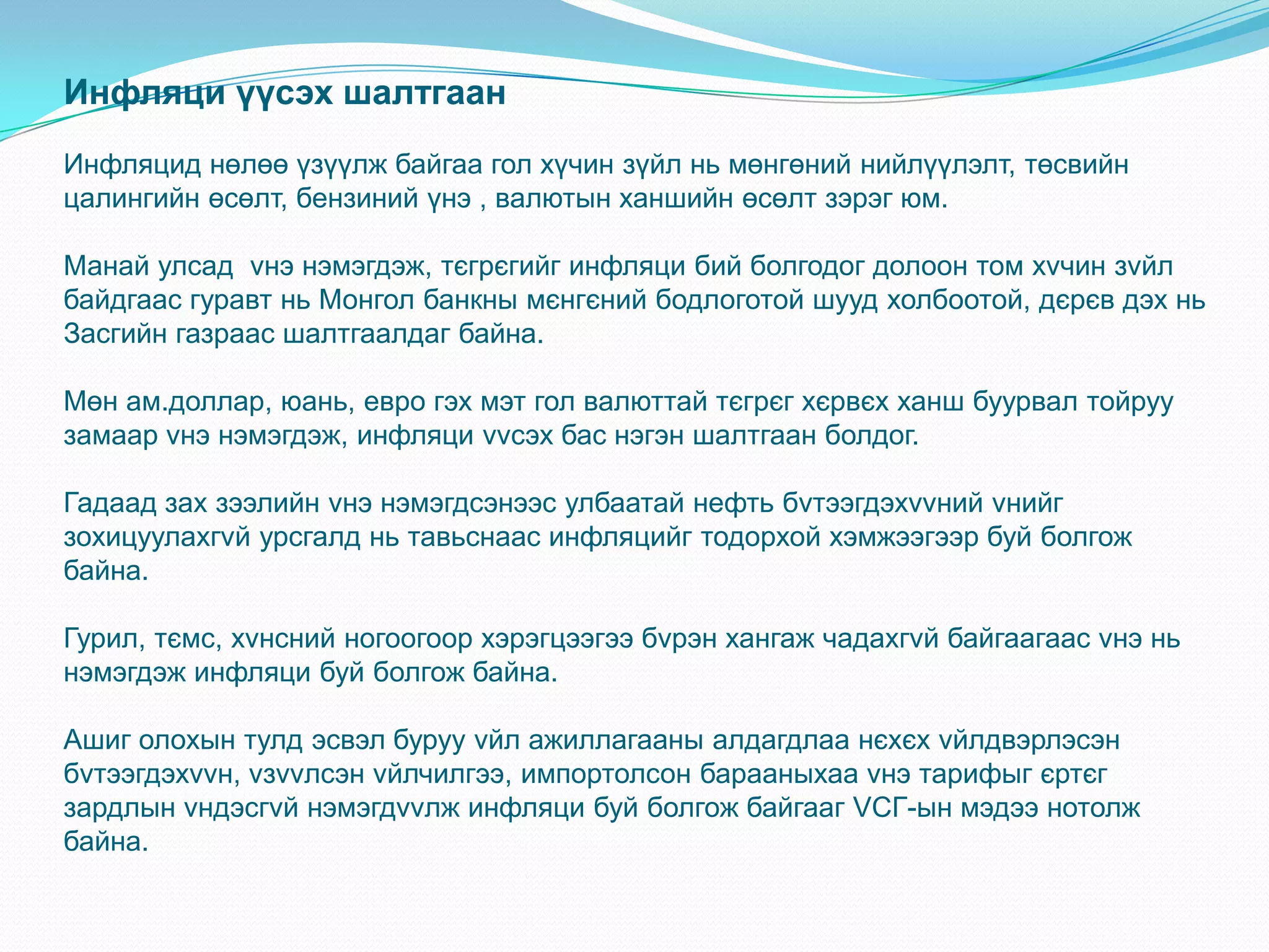 Инфляци үүсэх шалтгаан
Инфляцид нөлөө үзүүлж байгаа гол хүчин зүйл нь мөнгөний нийлүүлэлт, төсвийн
цалингийн өсөлт, бензиний үнэ , валютын ханшийн өсөлт зэрэг юм.

Манай улсад vнэ нэмэгдэж, тєгрєгийг инфляци бий болгодог долоон том хvчин зvйл
байдгаас гуравт нь Монгол банкны мєнгєний бодлоготой шууд холбоотой, дєрєв дэх нь
Засгийн газраас шалтгаалдаг байна.

Мөн ам.доллар, юань, евро гэх мэт гол валюттай тєгрєг хєрвєх ханш буурвал тойруу
замаар vнэ нэмэгдэж, инфляци vvсэх бас нэгэн шалтгаан болдог.

Гадаад зах зээлийн vнэ нэмэгдсэнээс улбаатай нефть бvтээгдэхvvний vнийг
зохицуулахгvй урсгалд нь тавьснаас инфляцийг тодорхой хэмжээгээр буй болгож
байна.

Гурил, тємс, хvнсний ногоогоор хэрэгцээгээ бvрэн хангаж чадахгvй байгаагаас vнэ нь
нэмэгдэж инфляци буй болгож байна.

Ашиг олохын тулд эсвэл буруу vйл ажиллагааны алдагдлаа нєхєх vйлдвэрлэсэн
бvтээгдэхvvн, vзvvлсэн vйлчилгээ, импортолсон барааныхаа vнэ тарифыг єртєг
зардлын vндэсгvй нэмэгдvvлж инфляци буй болгож байгааг VСГ-ын мэдээ нотолж
байна.
 