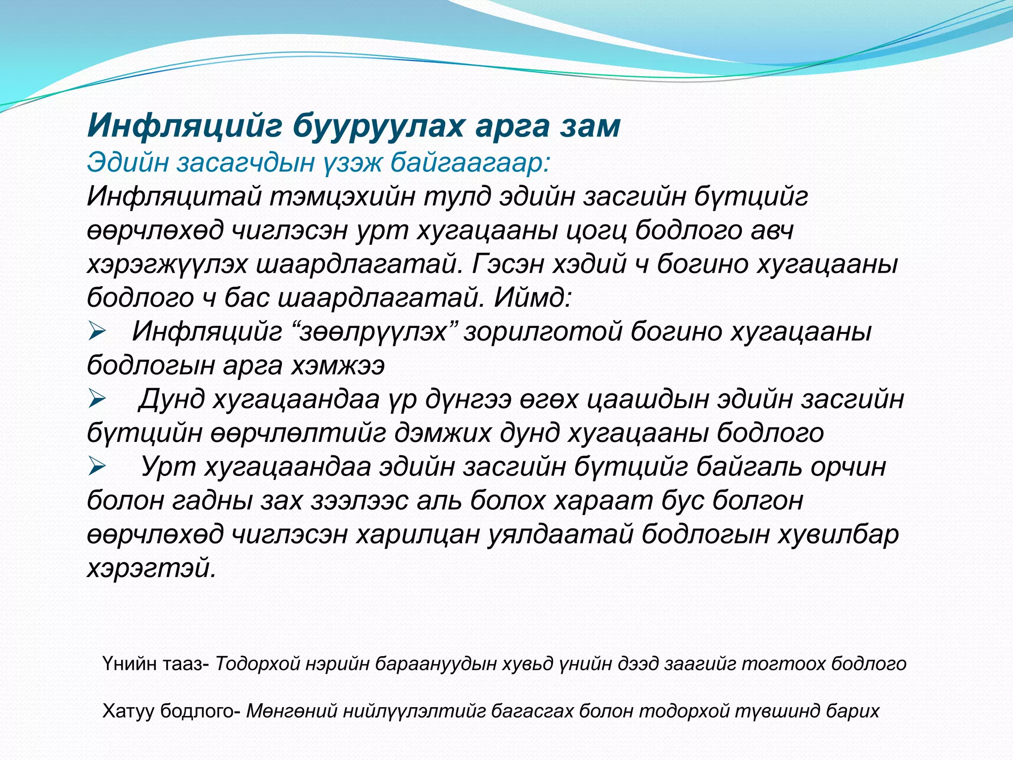 Инфляцийг бууруулах арга зам
Эдийн засагчдын үзэж байгаагаар:
Инфляцитай тэмцэхийн тулд эдийн засгийн бүтцийг
өөрчлөхөд чиглэсэн урт хугацааны цогц бодлого авч
хэрэгжүүлэх шаардлагатай. Гэсэн хэдий ч богино хугацааны
бодлого ч бас шаардлагатай. Иймд:
 Инфляцийг “зөөлрүүлэх” зорилготой богино хугацааны
бодлогын арга хэмжээ
 Дунд хугацаандаа үр дүнгээ өгөх цаашдын эдийн засгийн
бүтцийн өөрчлөлтийг дэмжих дунд хугацааны бодлого
 Урт хугацаандаа эдийн засгийн бүтцийг байгаль орчин
болон гадны зах зээлээс аль болох хараат бус болгон
өөрчлөхөд чиглэсэн харилцан уялдаатай бодлогын хувилбар
хэрэгтэй.


 Үнийн тааз- Тодорхой нэрийн бараануудын хувьд үнийн дээд заагийг тогтоох бодлого

 Хатуу бодлого- Мөнгөний нийлүүлэлтийг багасгах болон тодорхой түвшинд барих
 