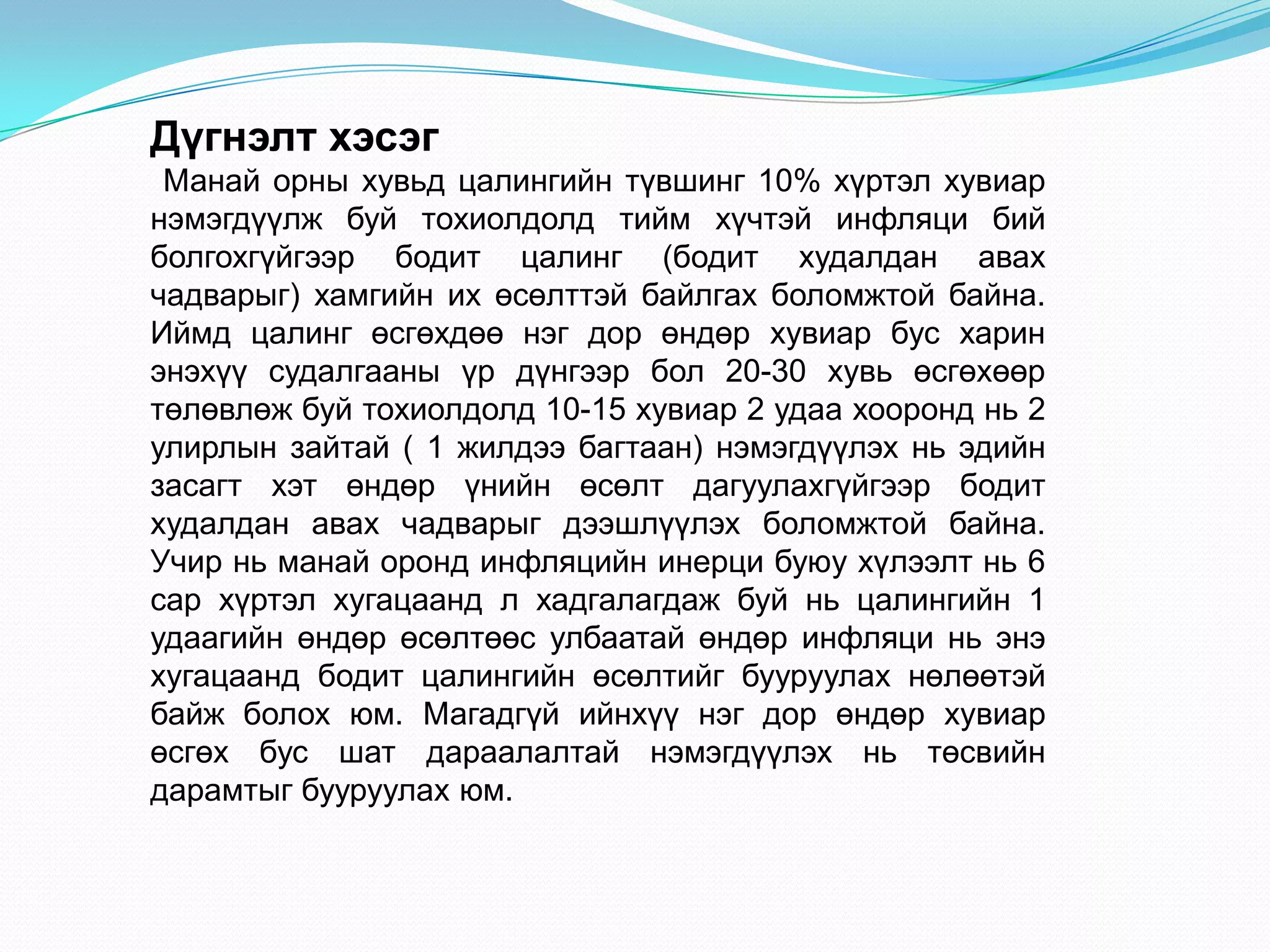 Дүгнэлт хэсэг
 Манай орны хувьд цалингийн түвшинг 10% хүртэл хувиар
нэмэгдүүлж буй тохиолдолд тийм хүчтэй инфляци бий
болгохгүйгээр бодит цалинг (бодит худалдан авах
чадварыг) хамгийн их өсөлттэй байлгах боломжтой байна.
Иймд цалинг өсгөхдөө нэг дор өндөр хувиар бус харин
энэхүү судалгааны үр дүнгээр бол 20-30 хувь өсгөхөөр
төлөвлөж буй тохиолдолд 10-15 хувиар 2 удаа хооронд нь 2
улирлын зайтай ( 1 жилдээ багтаан) нэмэгдүүлэх нь эдийн
засагт хэт өндөр үнийн өсөлт дагуулахгүйгээр бодит
худалдан авах чадварыг дээшлүүлэх боломжтой байна.
Учир нь манай оронд инфляцийн инерци буюу хүлээлт нь 6
сар хүртэл хугацаанд л хадгалагдаж буй нь цалингийн 1
удаагийн өндөр өсөлтөөс улбаатай өндөр инфляци нь энэ
хугацаанд бодит цалингийн өсөлтийг бууруулах нөлөөтэй
байж болох юм. Магадгүй ийнхүү нэг дор өндөр хувиар
өсгөх бус шат дараалалтай нэмэгдүүлэх нь төсвийн
дарамтыг бууруулах юм.
 