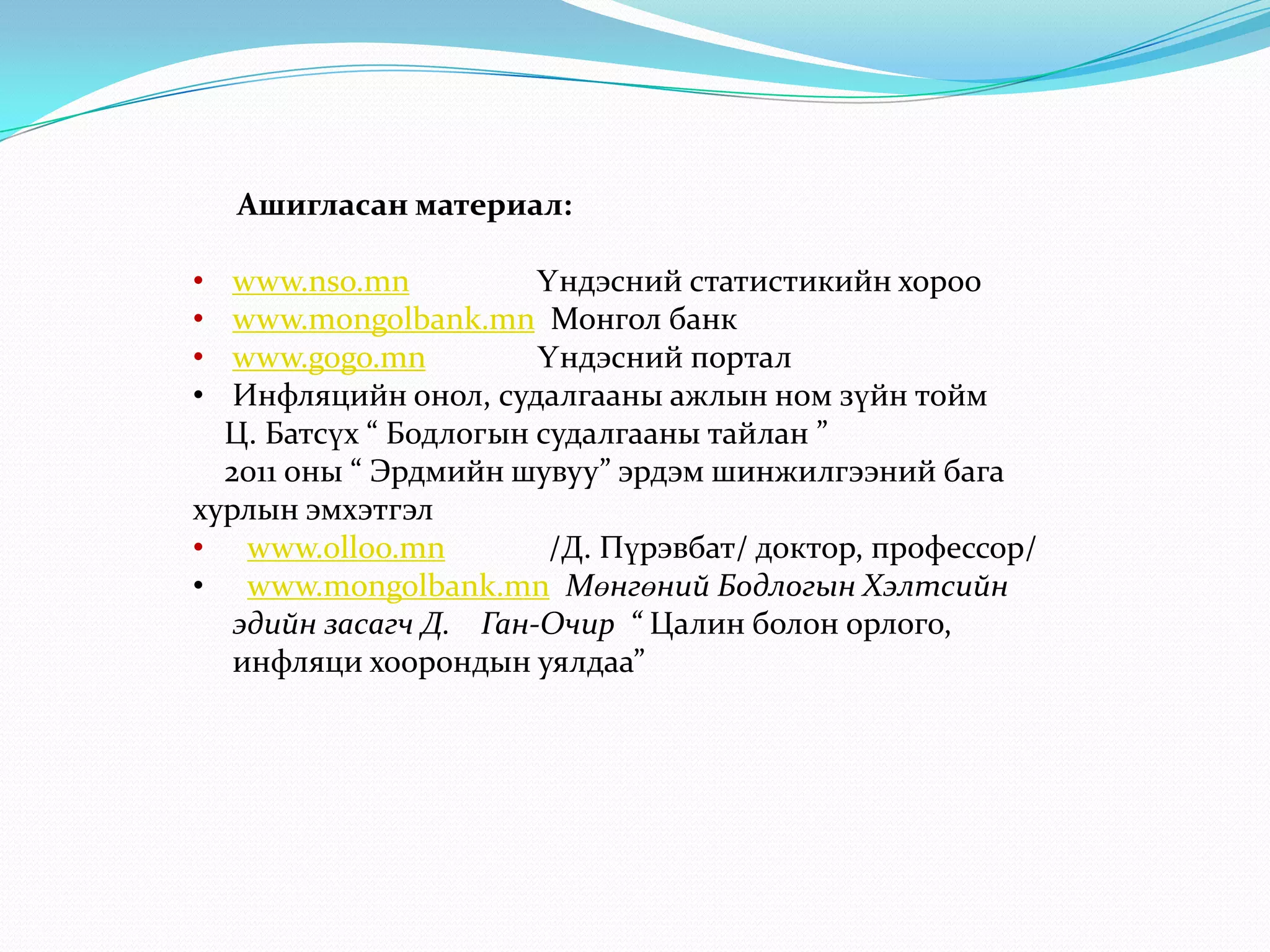 Ашигласан материал:

•  www.nso.mn          Үндэсний статистикийн хороо
•  www.mongolbank.mn Монгол банк
•  www.gogo.mn         Үндэсний портал
•  Инфляцийн онол, судалгааны ажлын ном зүйн тойм
  Ц. Батсүх “ Бодлогын судалгааны тайлан ”
  2011 оны “ Эрдмийн шувуу” эрдэм шинжилгээний бага
хурлын эмхэтгэл
• www.olloo.mn          /Д. Пүрэвбат/ доктор, профессор/
• www.mongolbank.mn Мөнгөний Бодлогын Хэлтсийн
   эдийн засагч Д. Ган-Очир “ Цалин болон орлого,
   инфляци хоорондын уялдаа”
 